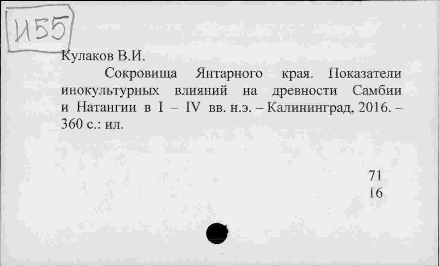 ﻿И 557
Кулаков В.И.
Сокровища Янтарного края. Показатели инокультурных влияний на древности Самбии и Натангии в I - IV вв. н.э. - Калининград, 2016. -360 с.: ил.
71
16